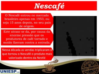 Este atraso se da, por causa da
enorme pressão que os
produtores de café torrado e
moído fizeram contra a entrada.
Nessa década as vendas triplicaram o
que tornou o Nescafé o produto mais
valorizado dentro da Nestlé
O Nescafé entrou no mercado
brasileiro apenas em 1953, ou
seja 15 anos depois, no seu país
de origem.
Nescafé
 