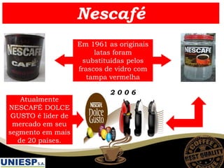 Nescafé
Em 1961 as originais
latas foram
substituídas pelos
frascos de vidro com
tampa vermelha
2 0 0 6
Atualmente
NESCAFÉ DOLCE
GUSTO é líder de
mercado em seu
segmento em mais
de 20 países.
 
