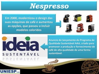 Em 2000, modernizou o design das
suas máquinas de café e aumentou
as opções, que passou a incluir
modelos coloridos
Anuncio do lançamento do Programa de
Qualidade Sustentável AAA, criado para
promover a produção e fornecimento de
café de alta qualidade de uma forma
sustentável.
Nespresso
 