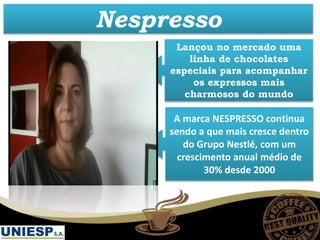 A marca NESPRESSO continua
sendo a que mais cresce dentro
do Grupo Nestlé, com um
crescimento anual médio de
30% desde 2000
Nespresso
Lançou no mercado uma
linha de chocolates
especiais para acompanhar
os expressos mais
charmosos do mundo
 