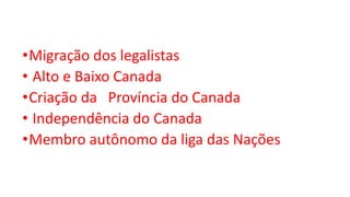 •Migração dos legalistas
• Alto e Baixo Canada
•Criação da Província do Canada
• Independência do Canada
•Membro autônomo da liga das Nações
 