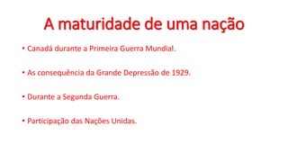 A maturidade de uma nação
• Canadá durante a Primeira Guerra Mundial.
• As consequência da Grande Depressão de 1929.
• Durante a Segunda Guerra.
• Participação das Nações Unidas.
 