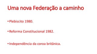 Uma nova Federação a caminho
•Plebiscito 1980.
•Reforma Constitucional 1982.
•Independência da coroa britânica.
 