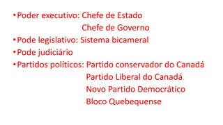 •Poder executivo: Chefe de Estado
Chefe de Governo
•Pode legislativo: Sistema bicameral
•Pode judiciário
•Partidos políticos: Partido conservador do Canadá
Partido Liberal do Canadá
Novo Partido Democrático
Bloco Quebequense
 