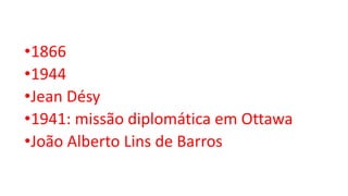 •1866
•1944
•Jean Désy
•1941: missão diplomática em Ottawa
•João Alberto Lins de Barros
 