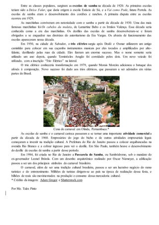 Entre as classes populares, surgiram as escolas de samba na década de 1920. As primeiras escolas
teriam sido a Deixa Falar, que daria origem à escola Estácio de Sá, e a Vai como Pode, futura Portela. As
escolas de samba eram o desenvolvimento dos cordões e ranchos. A primeira disputa entre as escolas
ocorreu em 1929.
As marchinhas conviveram em notoriedade com o samba a partir da década de 1930. Uma das mais
famosas marchinhas foi Os cabelos da mulata, de Lamartine Babo e os Irmãos Valença. Essa década seria
conhecida como a era das marchinhas. Os desfiles das escolas de samba desenvolveram-se e foram
obrigados a se enquadrar nas diretrizes do autoritarismo da Era Vargas. Os alvarás de funcionamento das
escolas apareceram nessa década.
Em 1950, na cidade de Salvador, o trio elétrico surgiu após Dodô e Osmar utilizarem um antigo
caminhão para colocar em sua caçamba instrumentos musicais por eles tocados e amplificados por alto-
falante, desfilando pelas ruas da cidade. Eles fizeram um enorme sucesso. Mas o nome somente seria
utilizado um ano depois, quando Temistócles Aragão foi convidado pelos dois. Um novo veículo foi
utilizado, com a inscrição “Trio Elétrico” na lateral.
O trio elétrico conheceria transformação em 1979, quando Morais Moreira adicionou o batuque dos
afoxés à composição. Novo sucesso foi dado aos trios elétricos, que passaram a ser adotados em várias
partes do Brasil.
Cena do carnaval em Olinda, Pernambuco.*
As escolas de samba e o carnaval carioca passaram a se tornar uma importante atividade comercial a
partir da década de 1960. Empresários do jogo do bicho e de outras atividades empresariais legais
começaram a investir na tradição cultural. A Prefeitura do Rio de Janeiro passou a colocar arquibancadas na
avenida Rio Branco e a cobrar ingresso para ver o desfile. Em São Paulo, também houve o desenvolvimento
do desfile de escolas de samba a partir desse período.
Em 1984, foi criada no Rio de Janeiro a Passarela do Samba, ou Sambódromo, sob o mandato do
ex-governador Leonel Brizola. Com um desenho arquitetônico realizado por Oscar Niemeyer, a edificação
passou a ser um dos principais símbolos do carnaval brasileiro.
O carnaval, além de ser uma tradição cultural brasileira, passou a ser um lucrativo negócio do ramo
turístico e do entretenimento. Milhões de turistas dirigem-se ao país na época de realização dessa festa, e
bilhões de reais são movimentados na produção e consumo dessa mercadoria cultural.
* Crédito da imagem: Adam Gregor e Shutterstock.com
Por Me. Tales Pinto
 