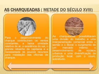 AS CHARQUEADAS ( METADE DO SÉCULO XVIII)
Para o desenvolvimento do
charque contribuíram os ventos
constantes, a baixa umidade
relativa do ar, a existência do sal, o
grande rebanho da capitania e a
necessidade de poucos recursos
para instalação das oficinas de
charque.
As charqueadas possibilitaram
uma divisão do trabalho e uma
interpenetração comercial entre o
sertão e o litoral; o surgimento de
um mercado interno; o
desenvolvimento de núcleos
urbanos e uma diversificação da
produção local, com o couro,
sobretudo.
 