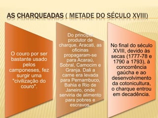 AS CHARQUEADAS ( METADE DO SÉCULO XVIII)
No final do século
XVIII, devido às
secas (1777-78 e
1790 a 1793), à
concorrência
gaúcha e ao
desenvolvimento
da cotonicultura,
o charque entrou
em decadência.
 