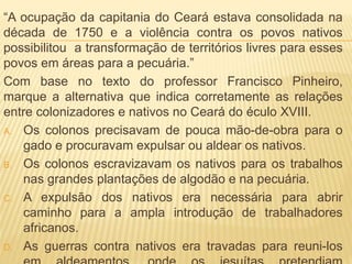 “A ocupação da capitania do Ceará estava consolidada na
década de 1750 e a violência contra os povos nativos
possibilitou a transformação de territórios livres para esses
povos em áreas para a pecuária.”
Com base no texto do professor Francisco Pinheiro,
marque a alternativa que indica corretamente as relações
entre colonizadores e nativos no Ceará do éculo XVIII.
A. Os colonos precisavam de pouca mão-de-obra para o
gado e procuravam expulsar ou aldear os nativos.
B. Os colonos escravizavam os nativos para os trabalhos
nas grandes plantações de algodão e na pecuária.
C. A expulsão dos nativos era necessária para abrir
caminho para a ampla introdução de trabalhadores
africanos.
D. As guerras contra nativos era travadas para reuni-los
 