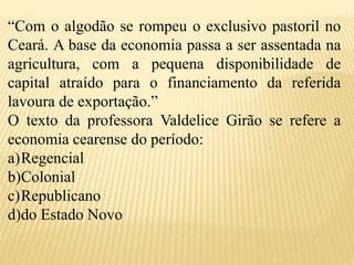 “Com o algodão se rompeu o exclusivo pastoril no
Ceará. A base da economia passa a ser assentada na
agricultura, com a pequena disponibilidade de
capital atraído para o financiamento da referida
lavoura de exportação.”
O texto da professora Valdelice Girão se refere a
economia cearense do período:
a)Regencial
b)Colonial
c)Republicano
d)do Estado Novo
 