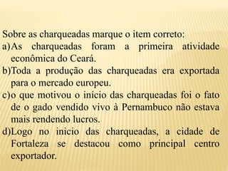 Sobre as charqueadas marque o item correto:
a)As charqueadas foram a primeira atividade
econômica do Ceará.
b)Toda a produção das charqueadas era exportada
para o mercado europeu.
c)o que motivou o início das charqueadas foi o fato
de o gado vendido vivo à Pernambuco não estava
mais rendendo lucros.
d)Logo no inicio das charqueadas, a cidade de
Fortaleza se destacou como principal centro
exportador.
 
