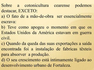 Sobre a cotonicultura cearense podemos
destacar, EXCETO:
a) O fato de a mão-de-obra ser essencialmente
escrava:
b) Teve como apogeu o momento em que os
Estados Unidos da América estavam em guerra
civil.
c) Quando da queda das suas exportações a saída
encontrada foi a instalação de fabricas têxteis
para absorver a produção.
d) O seu crescimento está intimamente ligado ao
desenvolvimento urbano de Fortaleza.
 