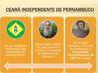 CEARÁ INDEPENDENTE DE PERNAMBUCO
Os governadores
cearenses mais
destacados do
período foram:
Barba Alado (1808-
12, que governo o
Ceará no momento
da Abertura dos
Portos) e
Governador
Sampaio (1812-20,
que enfrentou a
Insurreição
Pernambucana de
1817 no Ceará)
 