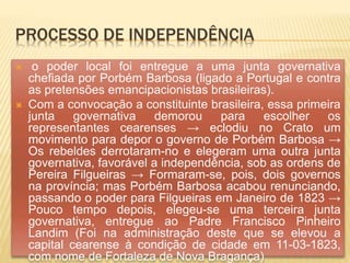 PROCESSO DE INDEPENDÊNCIA
 o poder local foi entregue a uma junta governativa
chefiada por Porbém Barbosa (ligado a Portugal e contra
as pretensões emancipacionistas brasileiras).
 Com a convocação a constituinte brasileira, essa primeira
junta governativa demorou para escolher os
representantes cearenses → eclodiu no Crato um
movimento para depor o governo de Porbém Barbosa →
Os rebeldes derrotaram-no e elegeram uma outra junta
governativa, favorável a independência, sob as ordens de
Pereira Filgueiras → Formaram-se, pois, dois governos
na província; mas Porbém Barbosa acabou renunciando,
passando o poder para Filgueiras em Janeiro de 1823 →
Pouco tempo depois, elegeu-se uma terceira junta
governativa, entregue ao Padre Francisco Pinheiro
Landim (Foi na administração deste que se elevou a
capital cearense à condição de cidade em 11-03-1823,
com nome de Fortaleza de Nova Bragança)
 