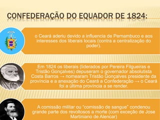 CONFEDERAÇÃO DO EQUADOR DE 1824:
o Ceará aderiu devido a influencia de Pernambuco e aos
interesses dos liberais locais (contra a centralização do
poder).
Em 1824 os liberais (liderados por Pereira Filgueiras e
Tristão Gonçalves) depuseram o governador absolutista
Costa Barros → nomearam Tristão Gonçalves presidente da
província e a anexação do Ceará a Confederação → o Ceará
foi a última província a se render.
A comissão militar ou “comissão de sangue” condenou
grande parte dos revoltosos a morte (com exceção de Jose
Martiniano de Alencar)
 