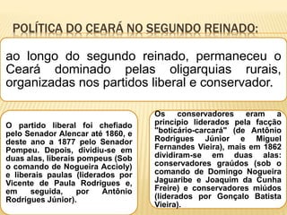 POLÍTICA DO CEARÁ NO SEGUNDO REINADO:
ao longo do segundo reinado, permaneceu o
Ceará dominado pelas oligarquias rurais,
organizadas nos partidos liberal e conservador.
O partido liberal foi chefiado
pelo Senador Alencar até 1860, e
deste ano a 1877 pelo Senador
Pompeu. Depois, dividiu-se em
duas alas, liberais pompeus (Sob
o comando de Nogueira Accioly)
e liberais paulas (liderados por
Vicente de Paula Rodrigues e,
em seguida, por Antônio
Rodrigues Júnior).
Os conservadores eram a
princípio liderados pela facção
"boticário-carcará" (de Antônio
Rodrigues Júnior e Miguel
Fernandes Vieira), mais em 1862
dividiram-se em duas alas:
conservadores graúdos (sob o
comando de Domingo Nogueira
Jaguaribe e Joaquim da Cunha
Freire) e conservadores miúdos
(liderados por Gonçalo Batista
Vieira).
 