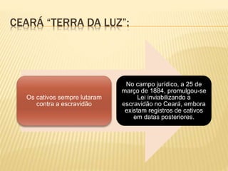 CEARÁ “TERRA DA LUZ”:
Os cativos sempre lutaram
contra a escravidão
No campo jurídico, a 25 de
março de 1884, promulgou-se
Lei inviabilizando a
escravidão no Ceará, embora
existam registros de cativos
em datas posteriores.
 