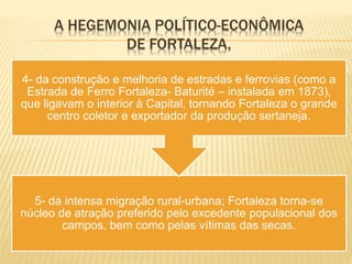 A HEGEMONIA POLÍTICO-ECONÔMICA
DE FORTALEZA,
5- da intensa migração rural-urbana; Fortaleza torna-se
núcleo de atração preferido pelo excedente populacional dos
campos, bem como pelas vítimas das secas.
4- da construção e melhoria de estradas e ferrovias (como a
Estrada de Ferro Fortaleza- Baturité – instalada em 1873),
que ligavam o interior à Capital, tornando Fortaleza o grande
centro coletor e exportador da produção sertaneja.
 