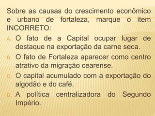 Sobre as causas do crescimento econômico
e urbano de fortaleza, marque o item
INCORRETO:
A. O fato de a Capital ocupar lugar de
destaque na exportação da carne seca.
B. O fato de Fortaleza aparecer como centro
atrativo da migração cearense.
C. O capital acumulado com a exportação do
algodão e do café.
D. A política centralizadora do Segundo
Império.
 