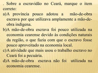 . Sobre a escravidão no Ceará, marque o item
correto:
a)A província pouco adotou a mão-de-obra
escrava por que utilizava amplamente a mão-de-
obra indígena.
b)A mão-de-obra escrava foi pouco utilizada na
economia cearense devido às condições naturais
da região, o que fazia com que o escravo fosse
pouco aproveitado na economia local.
c)A atividade que mais usou o trabalho escravo no
Ceará foi a pecuária.
d)A mão-de-obra escrava não foi utilizada na
economia cearense.
 