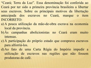 “Ceará; Terra da Luz”. Essa denominação foi conferida ao
Ceará por ter sido a primeira província brasileira a libertar
seus escravos. Sobre os principais motivos da libertação
antecipada dos escravos no Ceará, marque o item
INCORRETO:
a) A pouca utilização da mão-de-obra escrava na economia
local da província.
b)Às campanhas abolicionistas no Ceará eram muito
intensas.
c) À participação do próprio estado que comprava escravos
para alforriá-los.
d)Ao fato de uma Carta Régia do Império impedir a
utilização de escravos nas regiões que não fossem
produtoras de café.
 