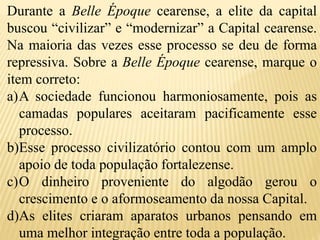 Durante a Belle Époque cearense, a elite da capital
buscou “civilizar” e “modernizar” a Capital cearense.
Na maioria das vezes esse processo se deu de forma
repressiva. Sobre a Belle Époque cearense, marque o
item correto:
a)A sociedade funcionou harmoniosamente, pois as
camadas populares aceitaram pacificamente esse
processo.
b)Esse processo civilizatório contou com um amplo
apoio de toda população fortalezense.
c)O dinheiro proveniente do algodão gerou o
crescimento e o aformoseamento da nossa Capital.
d)As elites criaram aparatos urbanos pensando em
uma melhor integração entre toda a população.
 