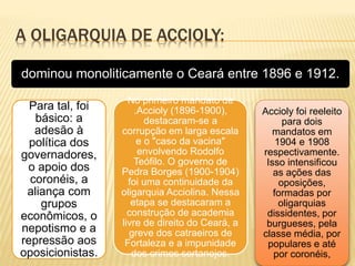A OLIGARQUIA DE ACCIOLY:
dominou monoliticamente o Ceará entre 1896 e 1912.
Para tal, foi
básico: a
adesão à
política dos
governadores,
o apoio dos
coronéis, a
aliança com
grupos
econômicos, o
nepotismo e a
repressão aos
oposicionistas.
No primeiro mandato de
.Accioly (1896-1900),
destacaram-se a
corrupção em larga escala
e o "caso da vacina"
envolvendo Rodolfo
Teófilo. O governo de
Pedra Borges (1900-1904)
foi uma continuidade da
oligarquia Acciolina. Nessa
etapa se destacaram a
construção de academia
livre de direito do Ceará, a
greve dos catraeiros de
Fortaleza e a impunidade
dos crimes sertanejos.
Accioly foi reeleito
para dois
mandatos em
1904 e 1908
respectivamente.
Isso intensificou
as ações das
oposições,
formadas por
oligarquias
dissidentes, por
burgueses, pela
classe média, por
populares e até
por coronéis,
 