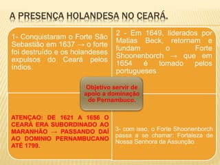 A PRESENÇA HOLANDESA NO CEARÁ.
1- Conquistaram o Forte São
Sebastião em 1637 → o forte
foi destruído e os holandeses
expulsos do Ceará pelos
índios.
2 - Em 1649, liderados por
Matias Beck, retornam e
fundam o Forte
Shoonenborch → que em
1654 é tomado pelos
portugueses
ATENÇAO: DE 1621 A 1656 O
CEARÁ ERA SUBORDINADO AO
MARANHÃO → PASSANDO DAÍ
AO DOMINIO PERNAMBUCANO
ATÉ 1799.
3- com isso, o Forte Shoonenborch
passa a se chamar: Fortaleza de
Nossa Senhora da Assunção
 