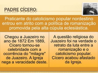 PADRE CÍCERO:
Praticante do catolicismo popular nordestino
entrou em atrito com a política de romanização
promovida pela alta cúpula eclesiástica.
Chegou a Juazeiro no
ano de 1872 Em 1889,
Cícero tornou-se
celebridade com a
ocorrência do "milagre"
de Juazeiro. A Igreja
nega a veracidade deste.
A questão religiosa do
Juazeiro foi na verdade o
retrato da luta entre a
romanização e o
catolicismo popular.
Cícero acabou afastado
da Igreja.
 