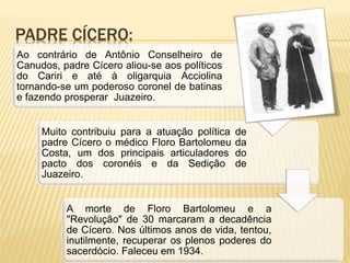 PADRE CÍCERO:
Ao contrário de Antônio Conselheiro de
Canudos, padre Cícero aliou-se aos políticos
do Cariri e até à oligarquia Acciolina
tornando-se um poderoso coronel de batinas
e fazendo prosperar Juazeiro.
Muito contribuiu para a atuação política de
padre Cícero o médico Floro Bartolomeu da
Costa, um dos principais articuladores do
pacto dos coronéis e da Sedição de
Juazeiro.
A morte de Floro Bartolomeu e a
"Revolução" de 30 marcaram a decadência
de Cícero. Nos últimos anos de vida, tentou,
inutilmente, recuperar os plenos poderes do
sacerdócio. Faleceu em 1934.
 