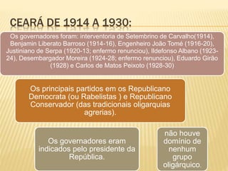 CEARÁ DE 1914 A 1930:
Os governadores foram: interventoria de Setembrino de Carvalho(1914),
Benjamin Liberato Barroso (1914-16), Engenheiro João Tomé (1916-20),
Justiniano de Serpa (1920-13; enfermo renunciou), Ildefonso Albano (1923-
24), Desembargador Moreira (1924-28; enfermo renunciou), Eduardo Girão
(1928) e Carlos de Matos Peixoto (1928-30)
Os governadores eram
indicados pelo presidente da
República.
Os principais partidos em os Republicano
Democrata (ou Rabelistas ) e Republicano
Conservador (das tradicionais oligarquias
agrerias).
não houve
domínio de
nenhum
grupo
oligárquico.
 