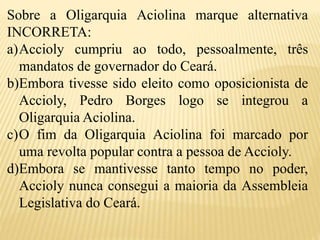 Sobre a Oligarquia Aciolina marque alternativa
INCORRETA:
a)Accioly cumpriu ao todo, pessoalmente, três
mandatos de governador do Ceará.
b)Embora tivesse sido eleito como oposicionista de
Accioly, Pedro Borges logo se integrou a
Oligarquia Aciolina.
c)O fim da Oligarquia Aciolina foi marcado por
uma revolta popular contra a pessoa de Accioly.
d)Embora se mantivesse tanto tempo no poder,
Accioly nunca consegui a maioria da Assembleia
Legislativa do Ceará.
 