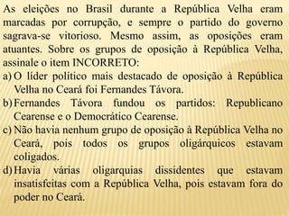 As eleições no Brasil durante a República Velha eram
marcadas por corrupção, e sempre o partido do governo
sagrava-se vitorioso. Mesmo assim, as oposições eram
atuantes. Sobre os grupos de oposição à República Velha,
assinale o item INCORRETO:
a) O líder político mais destacado de oposição à República
Velha no Ceará foi Fernandes Távora.
b)Fernandes Távora fundou os partidos: Republicano
Cearense e o Democrático Cearense.
c) Não havia nenhum grupo de oposição à República Velha no
Ceará, pois todos os grupos oligárquicos estavam
coligados.
d)Havia várias oligarquias dissidentes que estavam
insatisfeitas com a República Velha, pois estavam fora do
poder no Ceará.
 