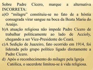 Sobre Padre Cícero, marque a alternativa
INCORRETA:
a)O “milagre” constituiu-se no fato de a hóstia
consagrada virar sangue na boca da Beata Maria do
Araújo.
b)A atuação religiosa não impede Padre Cícero de
trabalhar politicamente ao lado de Accioly,
chegando a ser Vice-Presidente do Ceará.
c)A Sedição de Juazeiro, fato ocorrido em 1914, foi
liderada pelo grupo político ligado diretamente a
Padre Cícero.
d) Após o reconhecimento do milagre pela Igreja
Católica, o sacerdote limitou-se à vida religiosa.
 