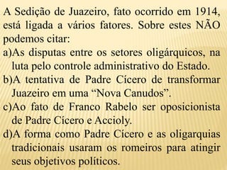 A Sedição de Juazeiro, fato ocorrido em 1914,
está ligada a vários fatores. Sobre estes NÃO
podemos citar:
a)As disputas entre os setores oligárquicos, na
luta pelo controle administrativo do Estado.
b)A tentativa de Padre Cícero de transformar
Juazeiro em uma “Nova Canudos”.
c)Ao fato de Franco Rabelo ser oposicionista
de Padre Cícero e Accioly.
d)A forma como Padre Cícero e as oligarquias
tradicionais usaram os romeiros para atingir
seus objetivos políticos.
 