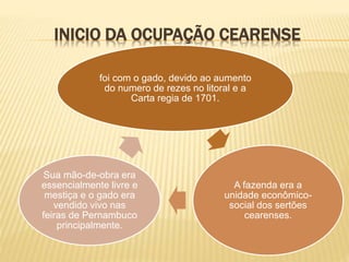 INICIO DA OCUPAÇÃO CEARENSE
foi com o gado, devido ao aumento
do numero de rezes no litoral e a
Carta regia de 1701.
A fazenda era a
unidade econômico-
social dos sertões
cearenses.
Sua mão-de-obra era
essencialmente livre e
mestiça e o gado era
vendido vivo nas
feiras de Pernambuco
principalmente.
 