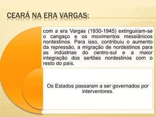 CEARÁ NA ERA VARGAS:
com a era Vargas (1930-1945) extinguiram-se
o cangaço e os movimentos messiânicos
nordestinos. Para isso, contribuiu o aumento
da repressão, a migração de nordestinos para
as indústrias do centro-sul e a maior
integração dos sertões nordestinos com o
resto do país.
Os Estados passaram a ser governados por
interventores.
 