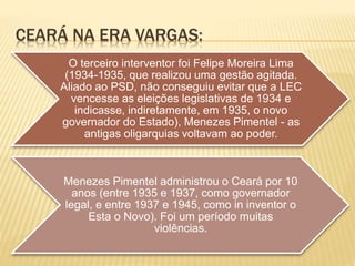CEARÁ NA ERA VARGAS:
O terceiro interventor foi Felipe Moreira Lima
(1934-1935, que realizou uma gestão agitada.
Aliado ao PSD, não conseguiu evitar que a LEC
vencesse as eleições legislativas de 1934 e
indicasse, indiretamente, em 1935, o novo
governador do Estado), Menezes Pimentel - as
antigas oligarquias voltavam ao poder.
Menezes Pimentel administrou o Ceará por 10
anos (entre 1935 e 1937, como governador
legal, e entre 1937 e 1945, como in inventor o
Esta o Novo). Foi um período muitas
violências.
 