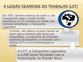 A LEGIÃO CEARENSE DO TRABALHO (LCT)
Em 1933, Sombra retomou do exílio e, não
conseguindo obter a chefia da AIB,
abandonou a LCT e fundou no Ceará uma
entidade semelhante, a Campanha
Legionária.
Contudo, não obteve sucesso devido ao
apoio agora prestado pela Igreja aos
integralistas, o surgimento de entidades
operárias de esquerda, as disputas com a
própria LCT e a Lei de Sindicalização de
Vargas.
A LCT, a Campanha Legionária
e a AIB foram fechadas com a
implantação do Estado Novo.
 