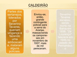 CALDEIRÃO
Partes dos
sertanejos,
liderados
por
Severino
Tavares,
queriam
vingança e
fazendo
uma
emboscad
a, mataram
alguns
policiais.
Enviou-se,
então,
grande
contingente
policial para
a serra do
Araripe,
massacrando
os campone-
ses em
novembro de
1937; mais
de mil
pereceram.
Severino
Tavares
escapou,
sendo
morto na
Bahia em
1938. "Zé
Lourenço"
faleceria em
1946,no
estado de
Pernambuc
o
 