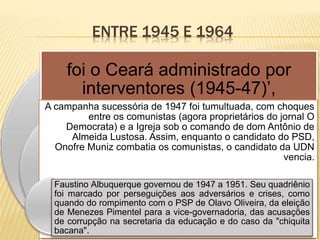 ENTRE 1945 E 1964
foi o Ceará administrado por
interventores (1945-47)’,
A campanha sucessória de 1947 foi tumultuada, com choques
entre os comunistas (agora proprietários do jornal O
Democrata) e a Igreja sob o comando de dom Antônio de
Almeida Lustosa. Assim, enquanto o candidato do PSD,
Onofre Muniz combatia os comunistas, o candidato da UDN
vencia.
Faustino Albuquerque governou de 1947 a 1951. Seu quadriênio
foi marcado por perseguições aos adversários e crises, como
quando do rompimento com o PSP de Olavo Oliveira, da eleição
de Menezes Pimentel para a vice-governadoria, das acusações
de corrupção na secretaria da educação e do caso da "chiquita
bacana".
 