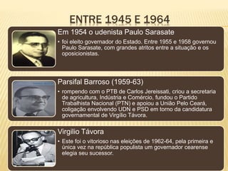 ENTRE 1945 E 1964
Em 1954 o udenista Paulo Sarasate
• foi eleito governador do Estado. Entre 1955 e 1958 governou
Paulo Sarasate, com grandes atritos entre a situação e os
oposicionistas.
Parsifal Barroso (1959-63)
• rompendo com o PTB de Carlos Jereissati, criou a secretaria
de agricultura, Indústria e Comércio, fundou o Partido
Trabalhista Nacional (PTN) e apoiou a União Pelo Ceará,
coligação envolvendo UDN e PSD em torno da candidatura
governamental de Virgílio Távora.
Virgilio Távora
• Este foi o vitorioso nas eleições de 1962-64, pela primeira e
única vez na república populista um governador cearense
elegia seu sucessor.
 