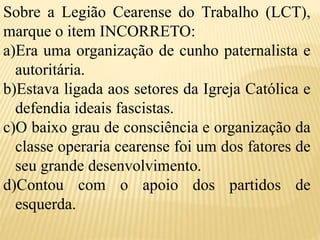 Sobre a Legião Cearense do Trabalho (LCT),
marque o item INCORRETO:
a)Era uma organização de cunho paternalista e
autoritária.
b)Estava ligada aos setores da Igreja Católica e
defendia ideais fascistas.
c)O baixo grau de consciência e organização da
classe operaria cearense foi um dos fatores de
seu grande desenvolvimento.
d)Contou com o apoio dos partidos de
esquerda.
 