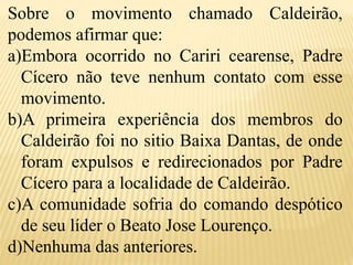 Sobre o movimento chamado Caldeirão,
podemos afirmar que:
a)Embora ocorrido no Cariri cearense, Padre
Cícero não teve nenhum contato com esse
movimento.
b)A primeira experiência dos membros do
Caldeirão foi no sitio Baixa Dantas, de onde
foram expulsos e redirecionados por Padre
Cícero para a localidade de Caldeirão.
c)A comunidade sofria do comando despótico
de seu líder o Beato Jose Lourenço.
d)Nenhuma das anteriores.
 