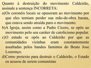 Quanto à destruição do movimento Caldeirão,
assinale a sentença INCORRETA:
a)Os coronéis locais se opuseram ao movimento por
que eles temiam perder sua mão-de-obra barata,
que estava sendo atraída para o movimento.
b)A Igreja, assim como a Padre Cícero, se opôs ao
movimento pelo seu caráter de catolicismo popular.
c)O estado se opôs ao Caldeirão por que as
comunidades vizinhas eram constantemente
assaltadas pelos bandos famintos do Beato Jose
Lourenço.
d)Como pretexto para destruir o Caldeirão, o Estado
os acusou de serem comunistas
 