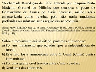 "A chamada Revolução de 1832, liderada por Joaquim Pinto
Madeira, Coronel de Milícias que ocupava o posto de
Comandante de Armas do Cariri cearense, melhor seria
caracterizada como revolta, pois não traria mudanças
profundas ou substâncias na região em se produziu."
(Fonte: MONTENEGRO, João A. de Sousa. A revolução de 1832 Apud: SOUZA, Simone de
(Coord.). História do Ceará. Fortaleza: UFC/Fundação Demócrito Rocha/Stylos Comunicações
1989, p. 149).
Sobre o movimento acima citado, podemos afirmar que:
a) Foi um movimento que eclodiu após a independência do
Brasil.
b)Este fato foi a animosidade entre O Ceará (Cariri) contra
Pernambuco.
c) Foi uma guerra civil travada entre Crato e Jardim.
d)Nenhuma das anteriores.
 