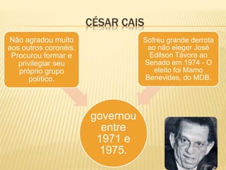 CÉSAR CAIS
governou
entre
1971 e
1975.
Não agradou muito
aos outros coronéis.
Procurou formar e
privilegiar seu
próprio grupo
político.
Sofreu grande derrota
ao não eleger José
Edilson Távora ao
Senado em 1974 - O
eleito foi Mamo
Benevides, do MDB.
 
