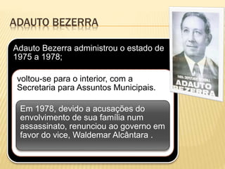 ADAUTO BEZERRA
Adauto Bezerra administrou o estado de
1975 a 1978;
voltou-se para o interior, com a
Secretaria para Assuntos Municipais.
Em 1978, devido a acusações do
envolvimento de sua família num
assassinato, renunciou ao governo em
favor do vice, Waldemar Alcântara .
 