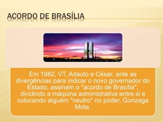 ACORDO DE BRASÍLIA
Em 1982, VT, Adauto e César, ante as
divergências para indicar o novo governador do
Estado, assinam o "acordo de Brasília",
dividindo a máquina administrativa entre si e
colocando alguém "neutro" no poder, Gonzaga
Mota.
 