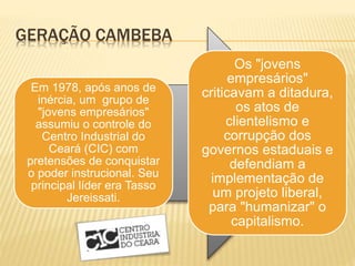 GERAÇÃO CAMBEBA
Em 1978, após anos de
inércia, um grupo de
"jovens empresários"
assumiu o controle do
Centro Industrial do
Ceará (CIC) com
pretensões de conquistar
o poder instrucional. Seu
principal líder era Tasso
Jereissati.
Os "jovens
empresários"
criticavam a ditadura,
os atos de
clientelismo e
corrupção dos
governos estaduais e
defendiam a
implementação de
um projeto liberal,
para "humanizar" o
capitalismo.
 